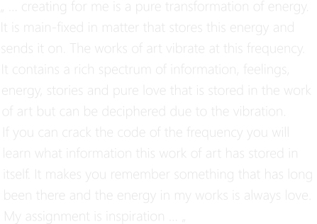 „ … creating for me is a pure transformation of energy.  It is main-fixed in matter that stores this energy and  sends it on. The works of art vibrate at this frequency. It contains a rich spectrum of information, feelings,  energy, stories and pure love that is stored in the work  of art but can be deciphered due to the vibration.  If you can crack the code of the frequency you will  learn what information this work of art has stored in  itself. It makes you remember something that has long  been there and the energy in my works is always love. My assignment is inspiration … „